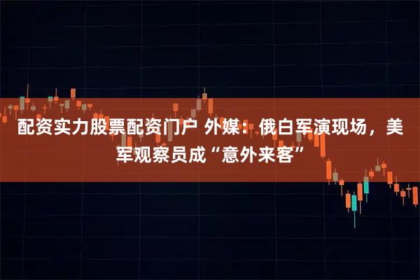 配资实力股票配资门户 外媒：俄白军演现场，美军观察员成“意外来客”