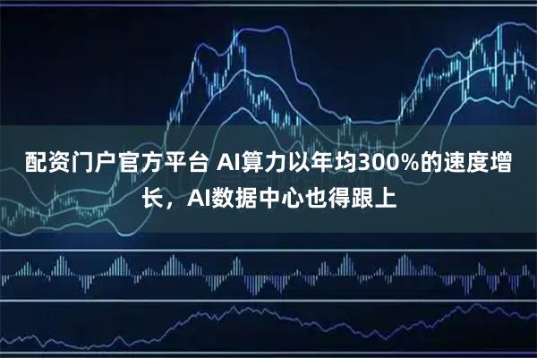 配资门户官方平台 AI算力以年均300%的速度增长，AI数据中心也得跟上