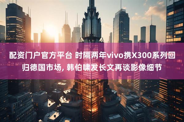 配资门户官方平台 时隔两年vivo携X300系列回归德国市场, 韩伯啸发长文再谈影像细节