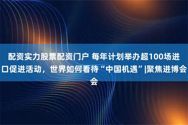 配资实力股票配资门户 每年计划举办超100场进口促进活动，世界如何看待“中国机遇”|聚焦进博会