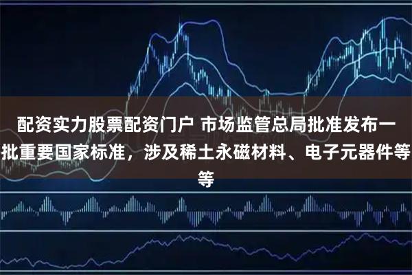 配资实力股票配资门户 市场监管总局批准发布一批重要国家标准，涉及稀土永磁材料、电子元器件等