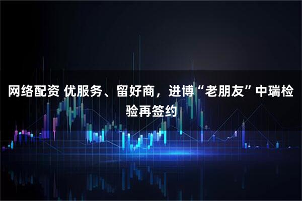 网络配资 优服务、留好商，进博“老朋友”中瑞检验再签约