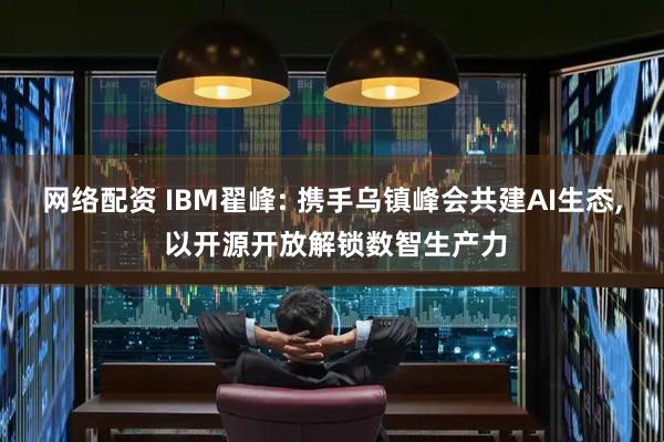 网络配资 IBM翟峰: 携手乌镇峰会共建AI生态, 以开源开放解锁数智生产力