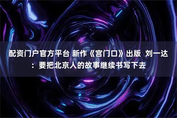 配资门户官方平台 新作《宫门口》出版  刘一达：要把北京人的故事继续书写下去