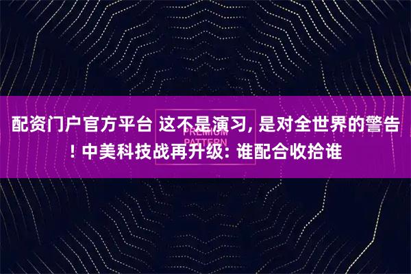 配资门户官方平台 这不是演习, 是对全世界的警告! 中美科技战再升级: 谁配合收拾谁