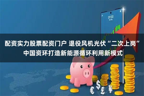 配资实力股票配资门户 退役风机光伏“二次上岗” 中国资环打造新能源循环利用新模式