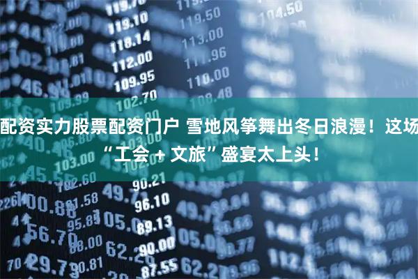 配资实力股票配资门户 雪地风筝舞出冬日浪漫！这场“工会 + 文旅”盛宴太上头！
