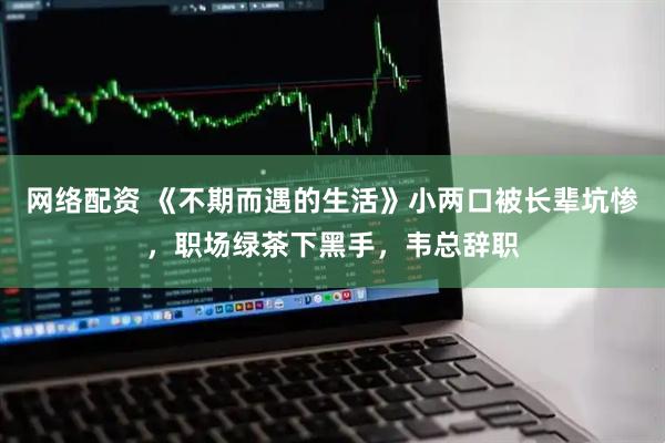 网络配资 《不期而遇的生活》小两口被长辈坑惨，职场绿茶下黑手，韦总辞职