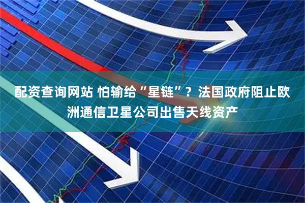 配资查询网站 怕输给“星链”？法国政府阻止欧洲通信卫星公司出售天线资产