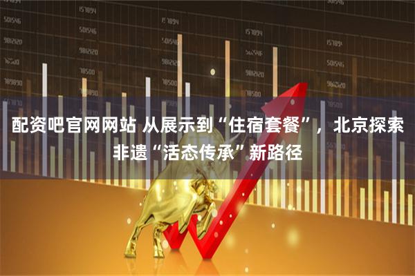 配资吧官网网站 从展示到“住宿套餐”，北京探索非遗“活态传承”新路径