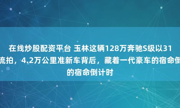 在线炒股配资平台 玉林这辆128万奔驰S级以31.5万流拍，4.2万公里准新车背后，藏着一代豪车的宿命倒计时