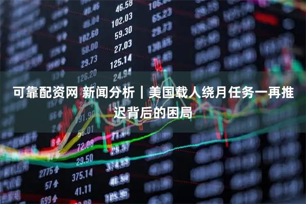 可靠配资网 新闻分析｜美国载人绕月任务一再推迟背后的困局