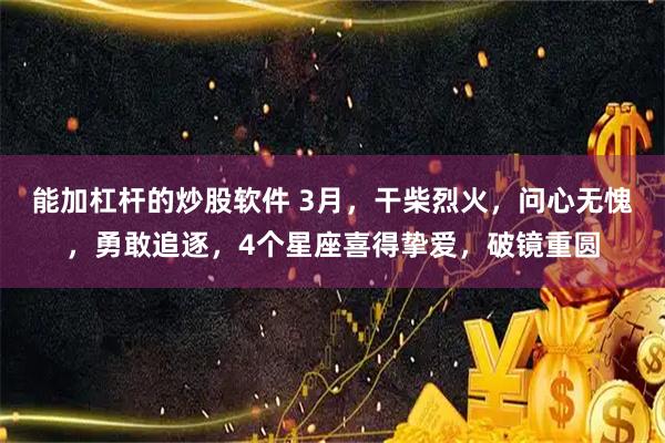 能加杠杆的炒股软件 3月，干柴烈火，问心无愧，勇敢追逐，4个星座喜得挚爱，破镜重圆