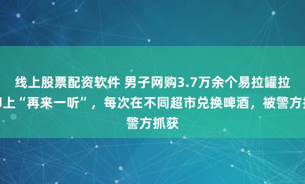 线上股票配资软件 男子网购3.7万余个易拉罐拉环印上“再来一听”，每次在不同超市兑换啤酒，被警方抓获